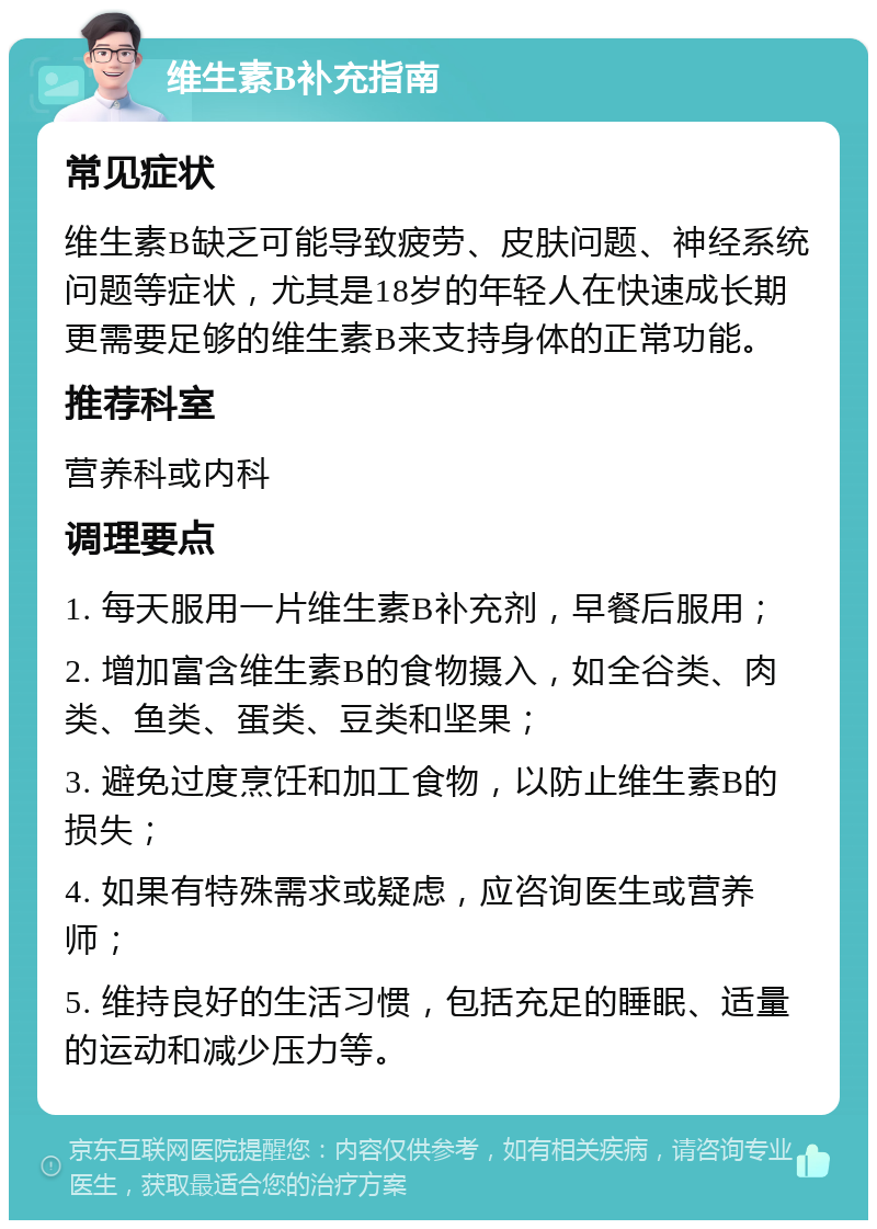 维生素B补充指南 常见症状 维生素B缺乏可能导致疲劳、皮肤问题、神经系统问题等症状，尤其是18岁的年轻人在快速成长期更需要足够的维生素B来支持身体的正常功能。 推荐科室 营养科或内科 调理要点 1. 每天服用一片维生素B补充剂，早餐后服用； 2. 增加富含维生素B的食物摄入，如全谷类、肉类、鱼类、蛋类、豆类和坚果； 3. 避免过度烹饪和加工食物，以防止维生素B的损失； 4. 如果有特殊需求或疑虑，应咨询医生或营养师； 5. 维持良好的生活习惯，包括充足的睡眠、适量的运动和减少压力等。