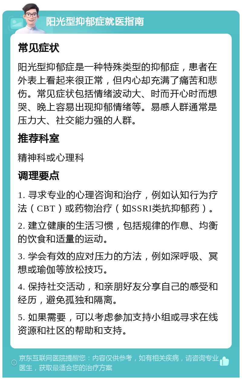 阳光型抑郁症就医指南 常见症状 阳光型抑郁症是一种特殊类型的抑郁症，患者在外表上看起来很正常，但内心却充满了痛苦和悲伤。常见症状包括情绪波动大、时而开心时而想哭、晚上容易出现抑郁情绪等。易感人群通常是压力大、社交能力强的人群。 推荐科室 精神科或心理科 调理要点 1. 寻求专业的心理咨询和治疗，例如认知行为疗法（CBT）或药物治疗（如SSRI类抗抑郁药）。 2. 建立健康的生活习惯，包括规律的作息、均衡的饮食和适量的运动。 3. 学会有效的应对压力的方法，例如深呼吸、冥想或瑜伽等放松技巧。 4. 保持社交活动，和亲朋好友分享自己的感受和经历，避免孤独和隔离。 5. 如果需要，可以考虑参加支持小组或寻求在线资源和社区的帮助和支持。