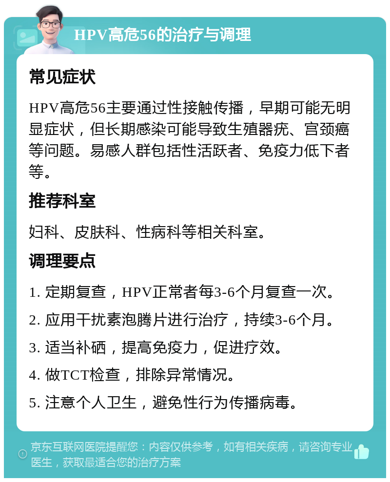 HPV高危56的治疗与调理 常见症状 HPV高危56主要通过性接触传播，早期可能无明显症状，但长期感染可能导致生殖器疣、宫颈癌等问题。易感人群包括性活跃者、免疫力低下者等。 推荐科室 妇科、皮肤科、性病科等相关科室。 调理要点 1. 定期复查，HPV正常者每3-6个月复查一次。 2. 应用干扰素泡腾片进行治疗，持续3-6个月。 3. 适当补硒，提高免疫力，促进疗效。 4. 做TCT检查，排除异常情况。 5. 注意个人卫生，避免性行为传播病毒。