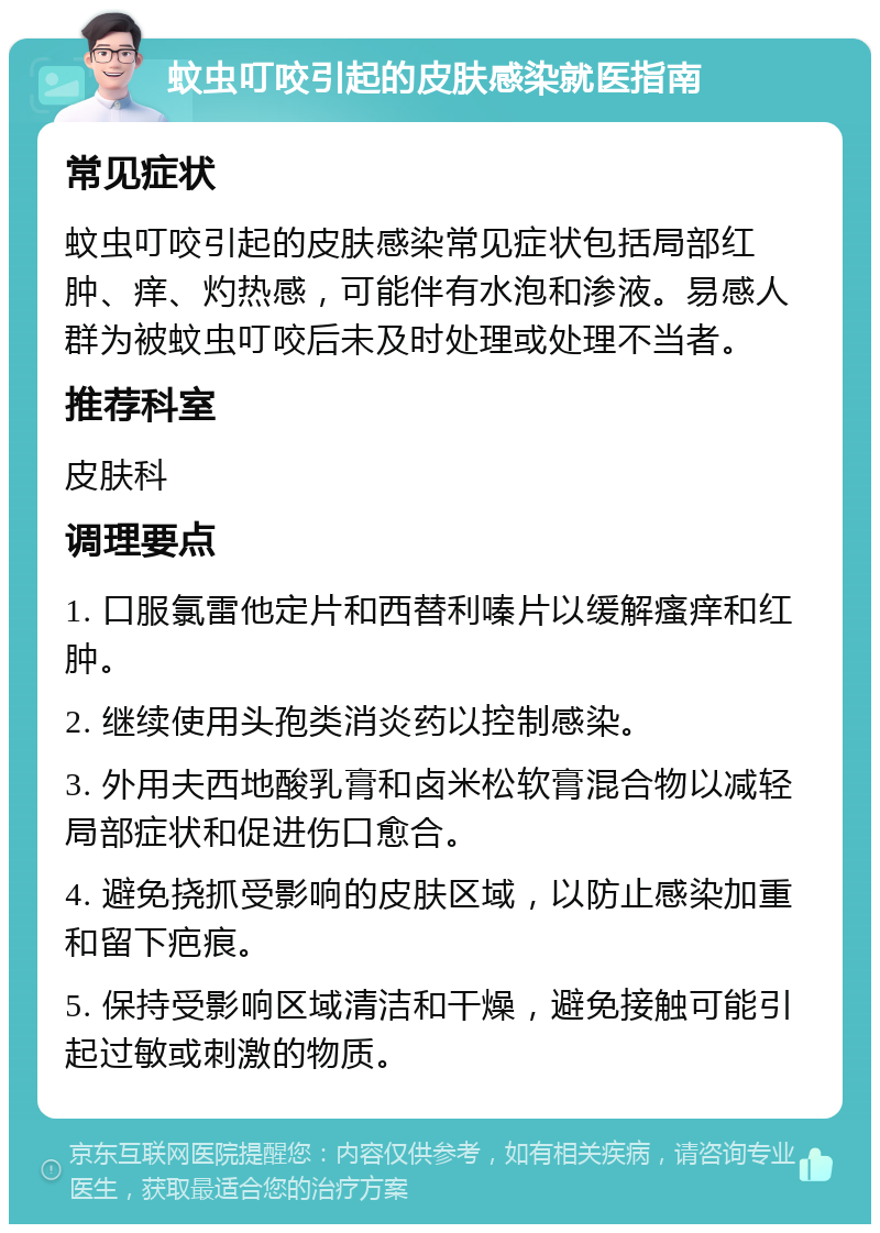 蚊虫叮咬引起的皮肤感染就医指南 常见症状 蚊虫叮咬引起的皮肤感染常见症状包括局部红肿、痒、灼热感，可能伴有水泡和渗液。易感人群为被蚊虫叮咬后未及时处理或处理不当者。 推荐科室 皮肤科 调理要点 1. 口服氯雷他定片和西替利嗪片以缓解瘙痒和红肿。 2. 继续使用头孢类消炎药以控制感染。 3. 外用夫西地酸乳膏和卤米松软膏混合物以减轻局部症状和促进伤口愈合。 4. 避免挠抓受影响的皮肤区域，以防止感染加重和留下疤痕。 5. 保持受影响区域清洁和干燥，避免接触可能引起过敏或刺激的物质。