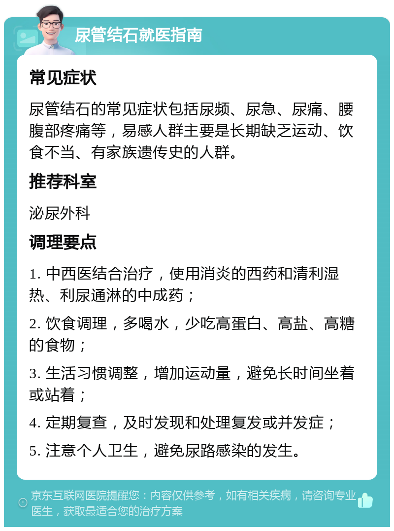 尿管结石就医指南 常见症状 尿管结石的常见症状包括尿频、尿急、尿痛、腰腹部疼痛等，易感人群主要是长期缺乏运动、饮食不当、有家族遗传史的人群。 推荐科室 泌尿外科 调理要点 1. 中西医结合治疗，使用消炎的西药和清利湿热、利尿通淋的中成药； 2. 饮食调理，多喝水，少吃高蛋白、高盐、高糖的食物； 3. 生活习惯调整，增加运动量，避免长时间坐着或站着； 4. 定期复查，及时发现和处理复发或并发症； 5. 注意个人卫生，避免尿路感染的发生。