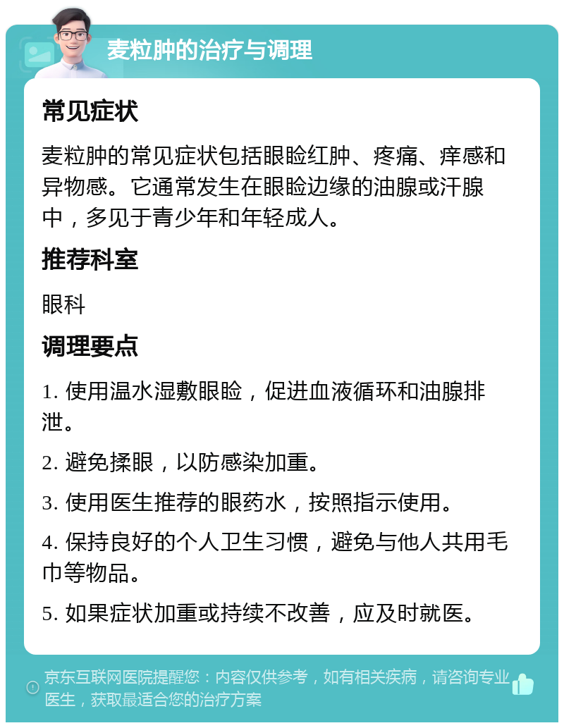 麦粒肿的治疗与调理 常见症状 麦粒肿的常见症状包括眼睑红肿、疼痛、痒感和异物感。它通常发生在眼睑边缘的油腺或汗腺中，多见于青少年和年轻成人。 推荐科室 眼科 调理要点 1. 使用温水湿敷眼睑，促进血液循环和油腺排泄。 2. 避免揉眼，以防感染加重。 3. 使用医生推荐的眼药水，按照指示使用。 4. 保持良好的个人卫生习惯，避免与他人共用毛巾等物品。 5. 如果症状加重或持续不改善，应及时就医。