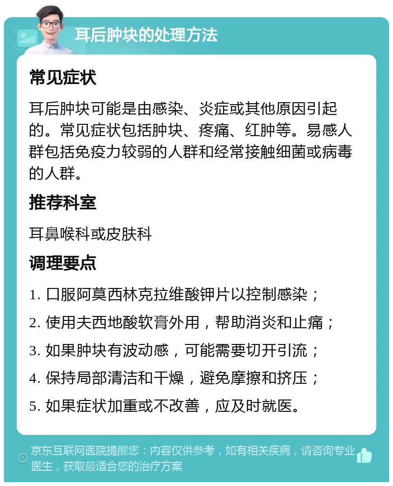 耳后肿块的处理方法 常见症状 耳后肿块可能是由感染、炎症或其他原因引起的。常见症状包括肿块、疼痛、红肿等。易感人群包括免疫力较弱的人群和经常接触细菌或病毒的人群。 推荐科室 耳鼻喉科或皮肤科 调理要点 1. 口服阿莫西林克拉维酸钾片以控制感染； 2. 使用夫西地酸软膏外用，帮助消炎和止痛； 3. 如果肿块有波动感，可能需要切开引流； 4. 保持局部清洁和干燥，避免摩擦和挤压； 5. 如果症状加重或不改善，应及时就医。