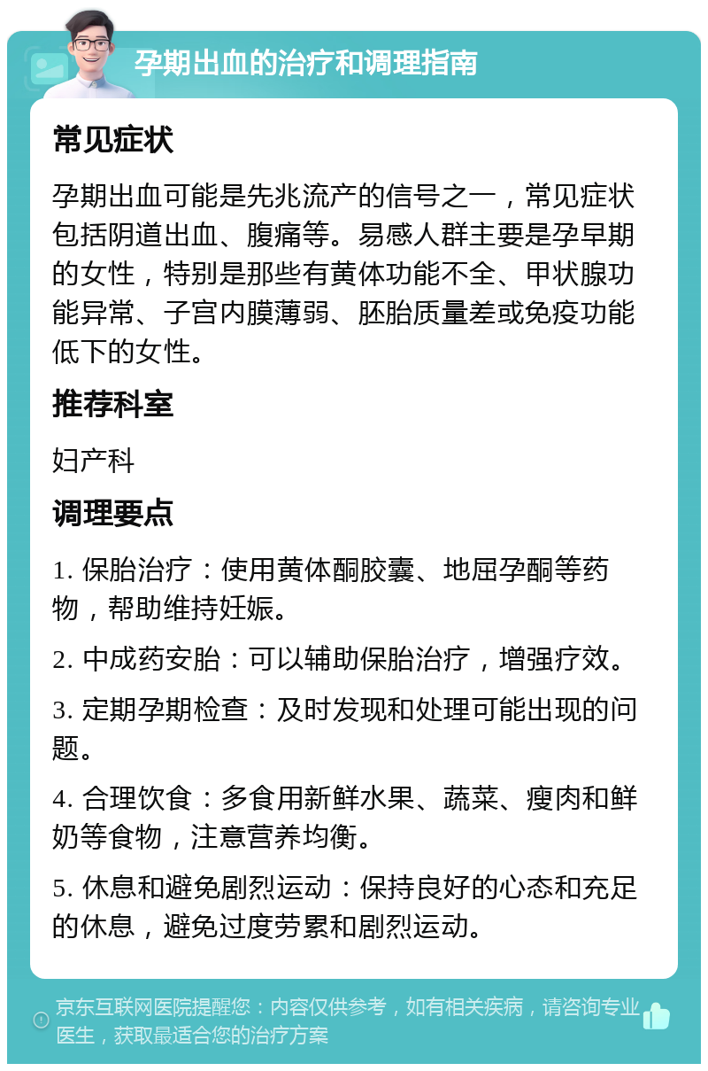 孕期出血的治疗和调理指南 常见症状 孕期出血可能是先兆流产的信号之一，常见症状包括阴道出血、腹痛等。易感人群主要是孕早期的女性，特别是那些有黄体功能不全、甲状腺功能异常、子宫内膜薄弱、胚胎质量差或免疫功能低下的女性。 推荐科室 妇产科 调理要点 1. 保胎治疗：使用黄体酮胶囊、地屈孕酮等药物，帮助维持妊娠。 2. 中成药安胎：可以辅助保胎治疗，增强疗效。 3. 定期孕期检查：及时发现和处理可能出现的问题。 4. 合理饮食：多食用新鲜水果、蔬菜、瘦肉和鲜奶等食物，注意营养均衡。 5. 休息和避免剧烈运动：保持良好的心态和充足的休息，避免过度劳累和剧烈运动。