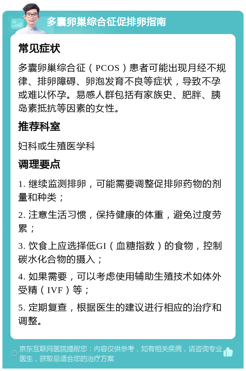 多囊卵巢综合征促排卵指南 常见症状 多囊卵巢综合征（PCOS）患者可能出现月经不规律、排卵障碍、卵泡发育不良等症状，导致不孕或难以怀孕。易感人群包括有家族史、肥胖、胰岛素抵抗等因素的女性。 推荐科室 妇科或生殖医学科 调理要点 1. 继续监测排卵，可能需要调整促排卵药物的剂量和种类； 2. 注意生活习惯，保持健康的体重，避免过度劳累； 3. 饮食上应选择低GI（血糖指数）的食物，控制碳水化合物的摄入； 4. 如果需要，可以考虑使用辅助生殖技术如体外受精（IVF）等； 5. 定期复查，根据医生的建议进行相应的治疗和调整。