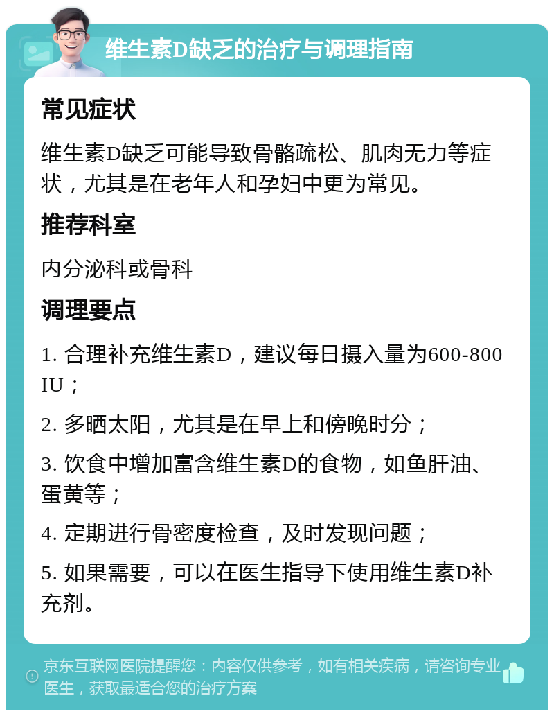 维生素D缺乏的治疗与调理指南 常见症状 维生素D缺乏可能导致骨骼疏松、肌肉无力等症状，尤其是在老年人和孕妇中更为常见。 推荐科室 内分泌科或骨科 调理要点 1. 合理补充维生素D，建议每日摄入量为600-800 IU； 2. 多晒太阳，尤其是在早上和傍晚时分； 3. 饮食中增加富含维生素D的食物，如鱼肝油、蛋黄等； 4. 定期进行骨密度检查，及时发现问题； 5. 如果需要，可以在医生指导下使用维生素D补充剂。