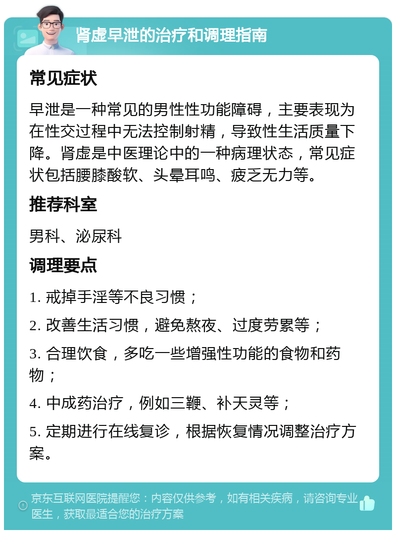 肾虚早泄的治疗和调理指南 常见症状 早泄是一种常见的男性性功能障碍，主要表现为在性交过程中无法控制射精，导致性生活质量下降。肾虚是中医理论中的一种病理状态，常见症状包括腰膝酸软、头晕耳鸣、疲乏无力等。 推荐科室 男科、泌尿科 调理要点 1. 戒掉手淫等不良习惯； 2. 改善生活习惯，避免熬夜、过度劳累等； 3. 合理饮食，多吃一些增强性功能的食物和药物； 4. 中成药治疗，例如三鞭、补天灵等； 5. 定期进行在线复诊，根据恢复情况调整治疗方案。