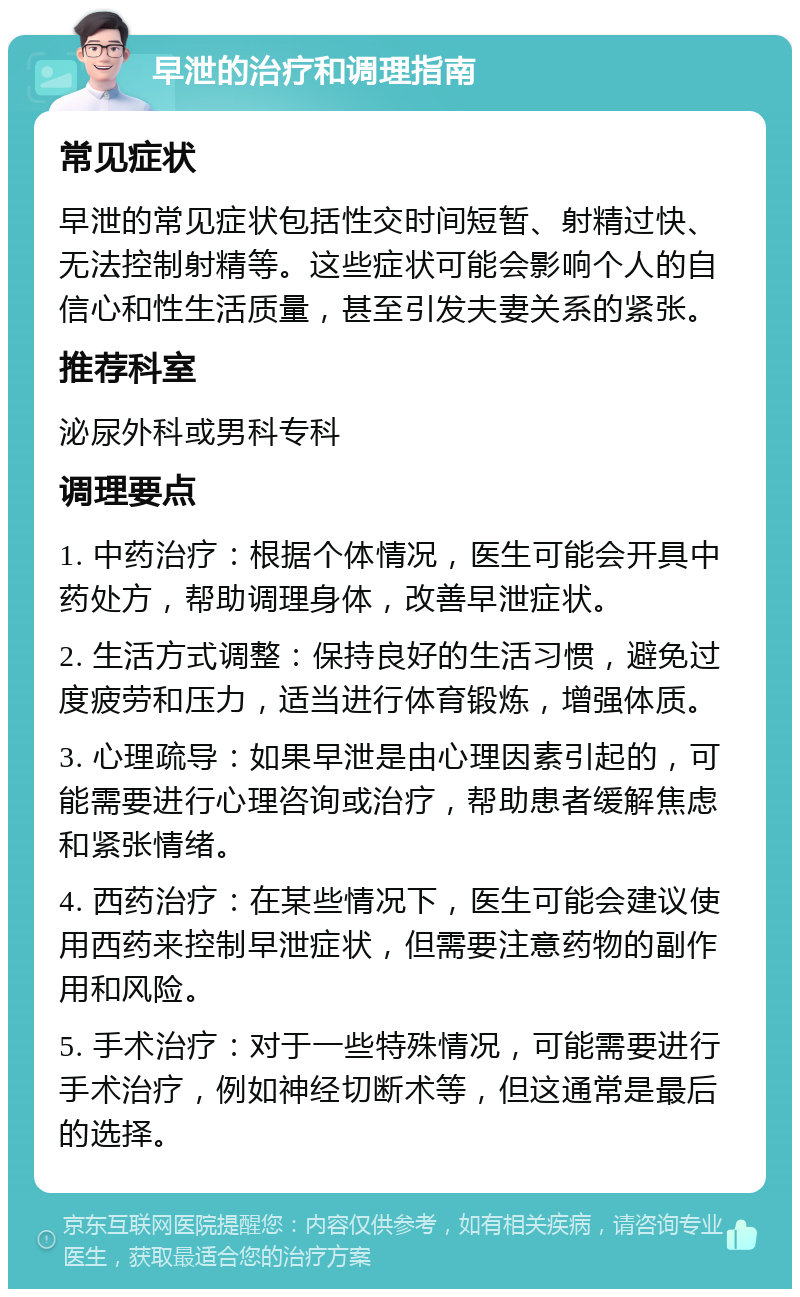 早泄的治疗和调理指南 常见症状 早泄的常见症状包括性交时间短暂、射精过快、无法控制射精等。这些症状可能会影响个人的自信心和性生活质量，甚至引发夫妻关系的紧张。 推荐科室 泌尿外科或男科专科 调理要点 1. 中药治疗：根据个体情况，医生可能会开具中药处方，帮助调理身体，改善早泄症状。 2. 生活方式调整：保持良好的生活习惯，避免过度疲劳和压力，适当进行体育锻炼，增强体质。 3. 心理疏导：如果早泄是由心理因素引起的，可能需要进行心理咨询或治疗，帮助患者缓解焦虑和紧张情绪。 4. 西药治疗：在某些情况下，医生可能会建议使用西药来控制早泄症状，但需要注意药物的副作用和风险。 5. 手术治疗：对于一些特殊情况，可能需要进行手术治疗，例如神经切断术等，但这通常是最后的选择。