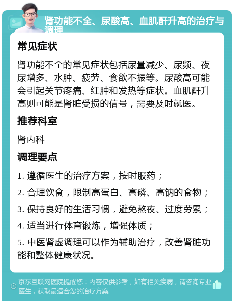 肾功能不全、尿酸高、血肌酐升高的治疗与调理 常见症状 肾功能不全的常见症状包括尿量减少、尿频、夜尿增多、水肿、疲劳、食欲不振等。尿酸高可能会引起关节疼痛、红肿和发热等症状。血肌酐升高则可能是肾脏受损的信号，需要及时就医。 推荐科室 肾内科 调理要点 1. 遵循医生的治疗方案，按时服药； 2. 合理饮食，限制高蛋白、高磷、高钠的食物； 3. 保持良好的生活习惯，避免熬夜、过度劳累； 4. 适当进行体育锻炼，增强体质； 5. 中医肾虚调理可以作为辅助治疗，改善肾脏功能和整体健康状况。