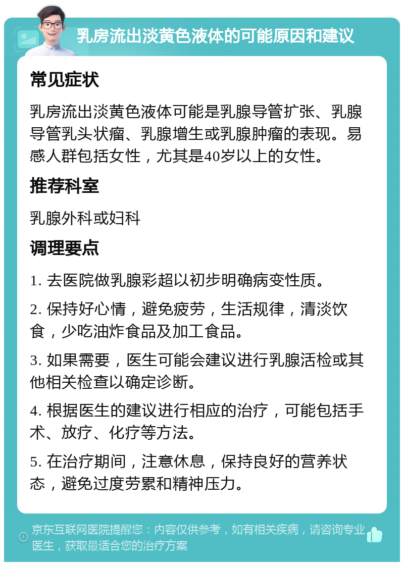 乳房流出淡黄色液体的可能原因和建议 常见症状 乳房流出淡黄色液体可能是乳腺导管扩张、乳腺导管乳头状瘤、乳腺增生或乳腺肿瘤的表现。易感人群包括女性，尤其是40岁以上的女性。 推荐科室 乳腺外科或妇科 调理要点 1. 去医院做乳腺彩超以初步明确病变性质。 2. 保持好心情，避免疲劳，生活规律，清淡饮食，少吃油炸食品及加工食品。 3. 如果需要，医生可能会建议进行乳腺活检或其他相关检查以确定诊断。 4. 根据医生的建议进行相应的治疗，可能包括手术、放疗、化疗等方法。 5. 在治疗期间，注意休息，保持良好的营养状态，避免过度劳累和精神压力。