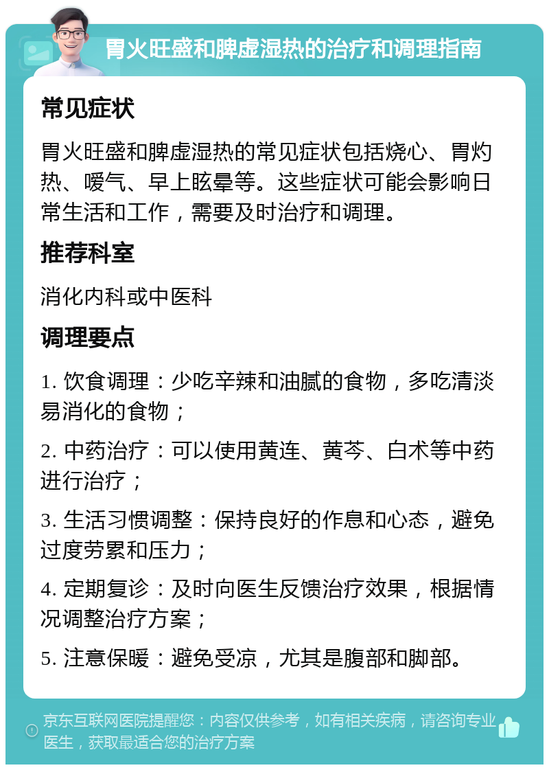 胃火旺盛和脾虚湿热的治疗和调理指南 常见症状 胃火旺盛和脾虚湿热的常见症状包括烧心、胃灼热、嗳气、早上眩晕等。这些症状可能会影响日常生活和工作，需要及时治疗和调理。 推荐科室 消化内科或中医科 调理要点 1. 饮食调理：少吃辛辣和油腻的食物，多吃清淡易消化的食物； 2. 中药治疗：可以使用黄连、黄芩、白术等中药进行治疗； 3. 生活习惯调整：保持良好的作息和心态，避免过度劳累和压力； 4. 定期复诊：及时向医生反馈治疗效果，根据情况调整治疗方案； 5. 注意保暖：避免受凉，尤其是腹部和脚部。