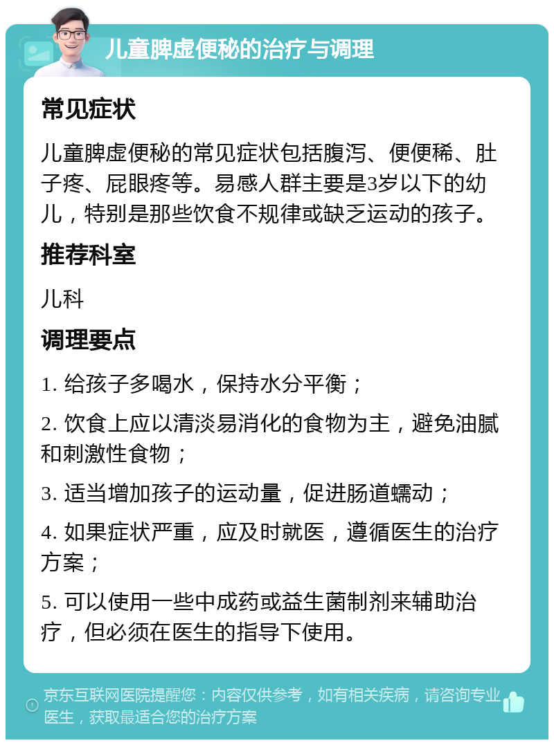 儿童脾虚便秘的治疗与调理 常见症状 儿童脾虚便秘的常见症状包括腹泻、便便稀、肚子疼、屁眼疼等。易感人群主要是3岁以下的幼儿，特别是那些饮食不规律或缺乏运动的孩子。 推荐科室 儿科 调理要点 1. 给孩子多喝水，保持水分平衡； 2. 饮食上应以清淡易消化的食物为主，避免油腻和刺激性食物； 3. 适当增加孩子的运动量，促进肠道蠕动； 4. 如果症状严重，应及时就医，遵循医生的治疗方案； 5. 可以使用一些中成药或益生菌制剂来辅助治疗，但必须在医生的指导下使用。