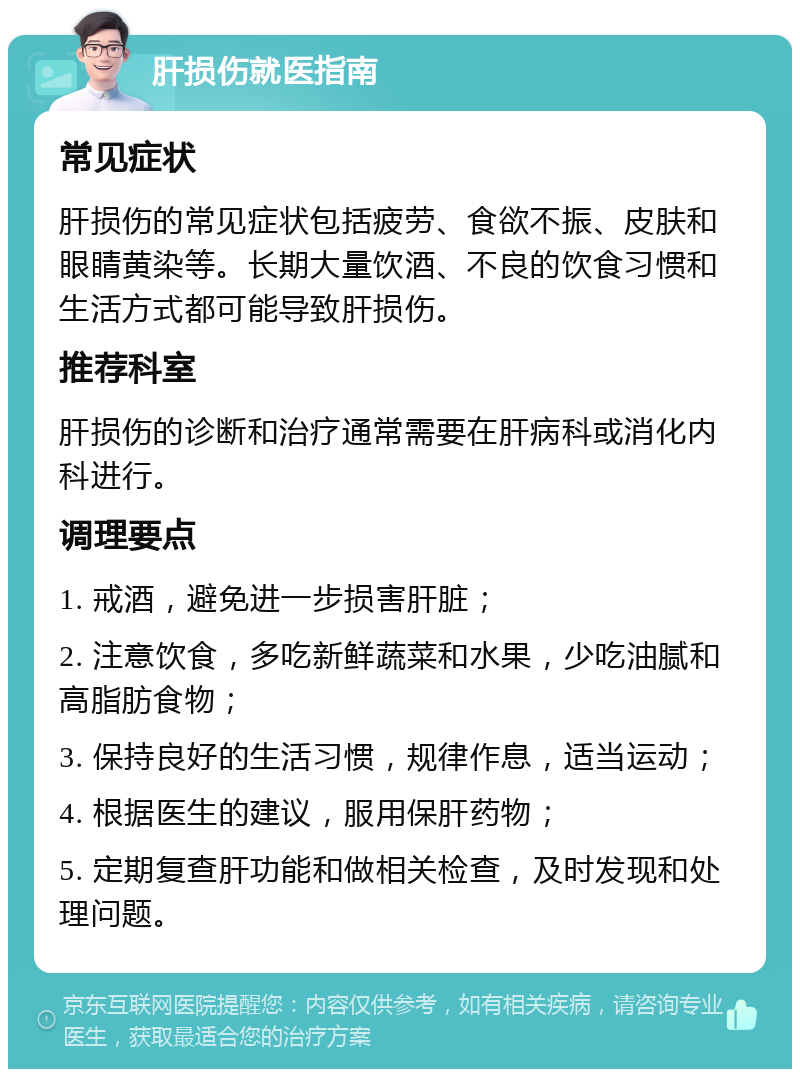 肝损伤就医指南 常见症状 肝损伤的常见症状包括疲劳、食欲不振、皮肤和眼睛黄染等。长期大量饮酒、不良的饮食习惯和生活方式都可能导致肝损伤。 推荐科室 肝损伤的诊断和治疗通常需要在肝病科或消化内科进行。 调理要点 1. 戒酒，避免进一步损害肝脏； 2. 注意饮食，多吃新鲜蔬菜和水果，少吃油腻和高脂肪食物； 3. 保持良好的生活习惯，规律作息，适当运动； 4. 根据医生的建议，服用保肝药物； 5. 定期复查肝功能和做相关检查，及时发现和处理问题。