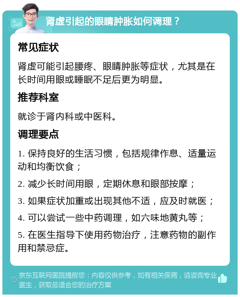 肾虚引起的眼睛肿胀如何调理？ 常见症状 肾虚可能引起腰疼、眼睛肿胀等症状，尤其是在长时间用眼或睡眠不足后更为明显。 推荐科室 就诊于肾内科或中医科。 调理要点 1. 保持良好的生活习惯，包括规律作息、适量运动和均衡饮食； 2. 减少长时间用眼，定期休息和眼部按摩； 3. 如果症状加重或出现其他不适，应及时就医； 4. 可以尝试一些中药调理，如六味地黄丸等； 5. 在医生指导下使用药物治疗，注意药物的副作用和禁忌症。