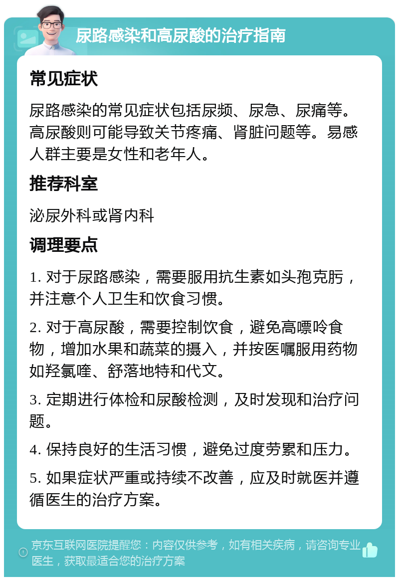 尿路感染和高尿酸的治疗指南 常见症状 尿路感染的常见症状包括尿频、尿急、尿痛等。高尿酸则可能导致关节疼痛、肾脏问题等。易感人群主要是女性和老年人。 推荐科室 泌尿外科或肾内科 调理要点 1. 对于尿路感染，需要服用抗生素如头孢克肟，并注意个人卫生和饮食习惯。 2. 对于高尿酸，需要控制饮食，避免高嘌呤食物，增加水果和蔬菜的摄入，并按医嘱服用药物如羟氯喹、舒落地特和代文。 3. 定期进行体检和尿酸检测，及时发现和治疗问题。 4. 保持良好的生活习惯，避免过度劳累和压力。 5. 如果症状严重或持续不改善，应及时就医并遵循医生的治疗方案。