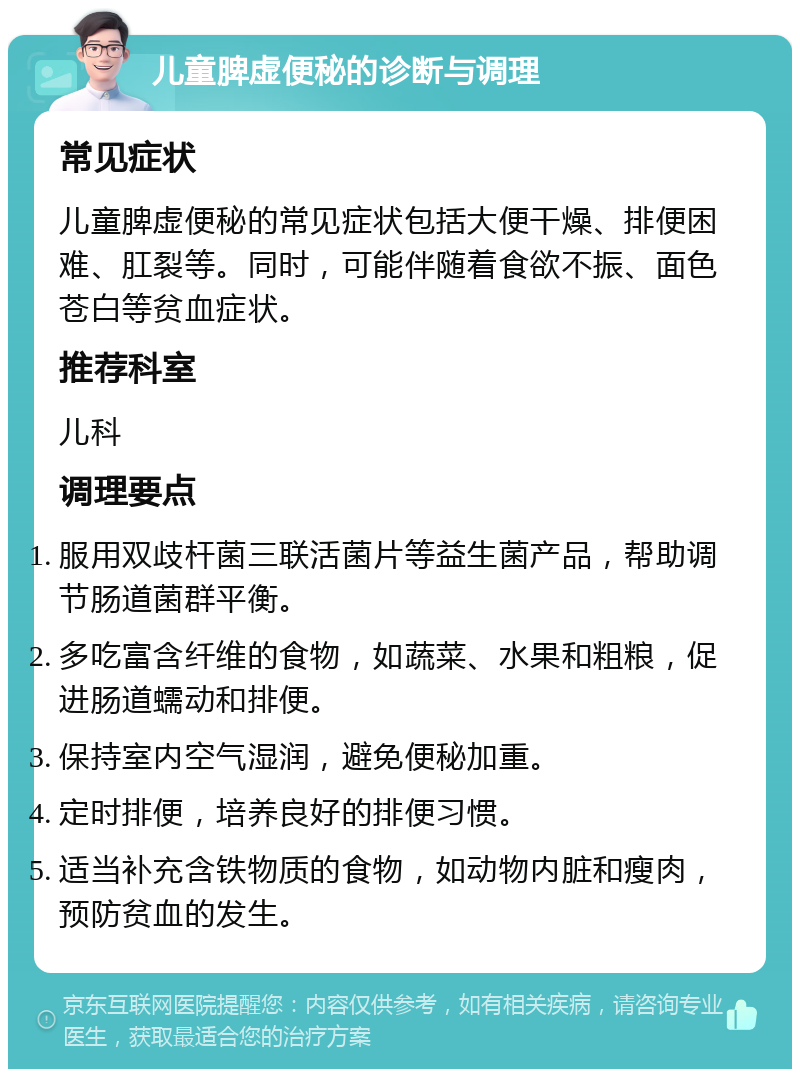 儿童脾虚便秘的诊断与调理 常见症状 儿童脾虚便秘的常见症状包括大便干燥、排便困难、肛裂等。同时，可能伴随着食欲不振、面色苍白等贫血症状。 推荐科室 儿科 调理要点 服用双歧杆菌三联活菌片等益生菌产品，帮助调节肠道菌群平衡。 多吃富含纤维的食物，如蔬菜、水果和粗粮，促进肠道蠕动和排便。 保持室内空气湿润，避免便秘加重。 定时排便，培养良好的排便习惯。 适当补充含铁物质的食物，如动物内脏和瘦肉，预防贫血的发生。