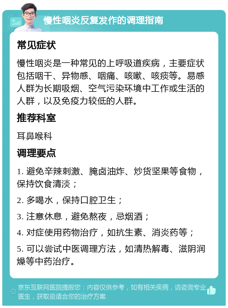 慢性咽炎反复发作的调理指南 常见症状 慢性咽炎是一种常见的上呼吸道疾病，主要症状包括咽干、异物感、咽痛、咳嗽、咳痰等。易感人群为长期吸烟、空气污染环境中工作或生活的人群，以及免疫力较低的人群。 推荐科室 耳鼻喉科 调理要点 1. 避免辛辣刺激、腌卤油炸、炒货坚果等食物，保持饮食清淡； 2. 多喝水，保持口腔卫生； 3. 注意休息，避免熬夜，忌烟酒； 4. 对症使用药物治疗，如抗生素、消炎药等； 5. 可以尝试中医调理方法，如清热解毒、滋阴润燥等中药治疗。