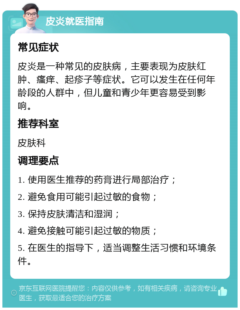 皮炎就医指南 常见症状 皮炎是一种常见的皮肤病，主要表现为皮肤红肿、瘙痒、起疹子等症状。它可以发生在任何年龄段的人群中，但儿童和青少年更容易受到影响。 推荐科室 皮肤科 调理要点 1. 使用医生推荐的药膏进行局部治疗； 2. 避免食用可能引起过敏的食物； 3. 保持皮肤清洁和湿润； 4. 避免接触可能引起过敏的物质； 5. 在医生的指导下，适当调整生活习惯和环境条件。