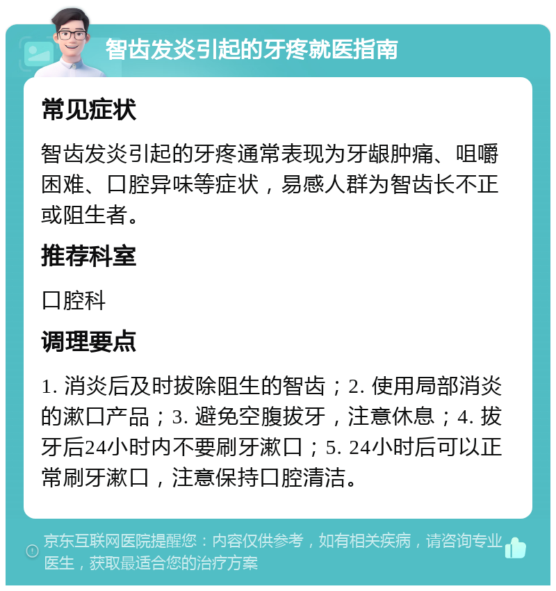 智齿发炎引起的牙疼就医指南 常见症状 智齿发炎引起的牙疼通常表现为牙龈肿痛、咀嚼困难、口腔异味等症状，易感人群为智齿长不正或阻生者。 推荐科室 口腔科 调理要点 1. 消炎后及时拔除阻生的智齿；2. 使用局部消炎的漱口产品；3. 避免空腹拔牙，注意休息；4. 拔牙后24小时内不要刷牙漱口；5. 24小时后可以正常刷牙漱口，注意保持口腔清洁。