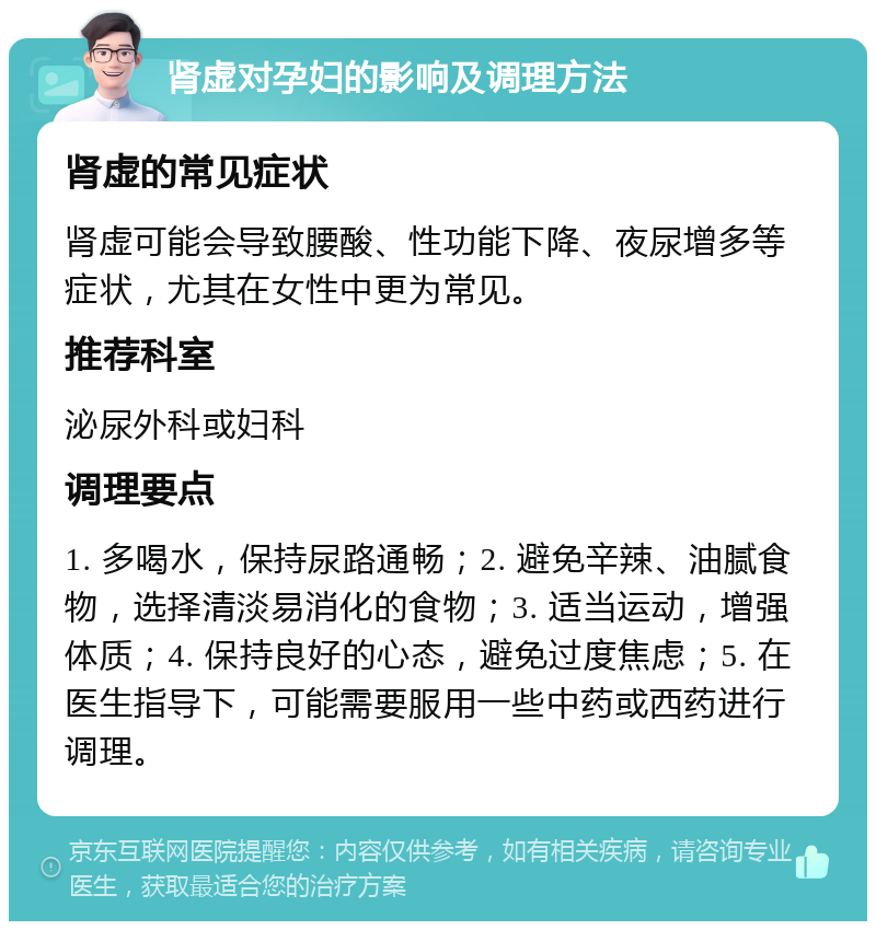 肾虚对孕妇的影响及调理方法 肾虚的常见症状 肾虚可能会导致腰酸、性功能下降、夜尿增多等症状，尤其在女性中更为常见。 推荐科室 泌尿外科或妇科 调理要点 1. 多喝水，保持尿路通畅；2. 避免辛辣、油腻食物，选择清淡易消化的食物；3. 适当运动，增强体质；4. 保持良好的心态，避免过度焦虑；5. 在医生指导下，可能需要服用一些中药或西药进行调理。