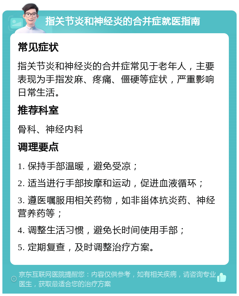 指关节炎和神经炎的合并症就医指南 常见症状 指关节炎和神经炎的合并症常见于老年人，主要表现为手指发麻、疼痛、僵硬等症状，严重影响日常生活。 推荐科室 骨科、神经内科 调理要点 1. 保持手部温暖，避免受凉； 2. 适当进行手部按摩和运动，促进血液循环； 3. 遵医嘱服用相关药物，如非甾体抗炎药、神经营养药等； 4. 调整生活习惯，避免长时间使用手部； 5. 定期复查，及时调整治疗方案。