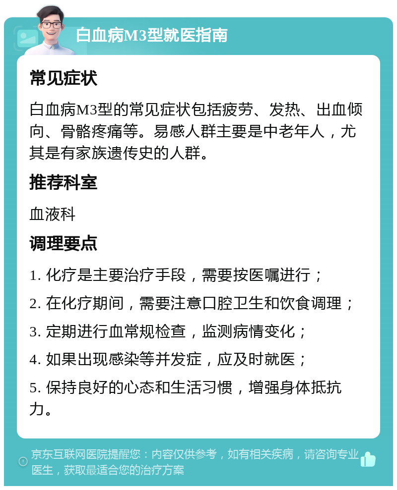 白血病M3型就医指南 常见症状 白血病M3型的常见症状包括疲劳、发热、出血倾向、骨骼疼痛等。易感人群主要是中老年人，尤其是有家族遗传史的人群。 推荐科室 血液科 调理要点 1. 化疗是主要治疗手段，需要按医嘱进行； 2. 在化疗期间，需要注意口腔卫生和饮食调理； 3. 定期进行血常规检查，监测病情变化； 4. 如果出现感染等并发症，应及时就医； 5. 保持良好的心态和生活习惯，增强身体抵抗力。