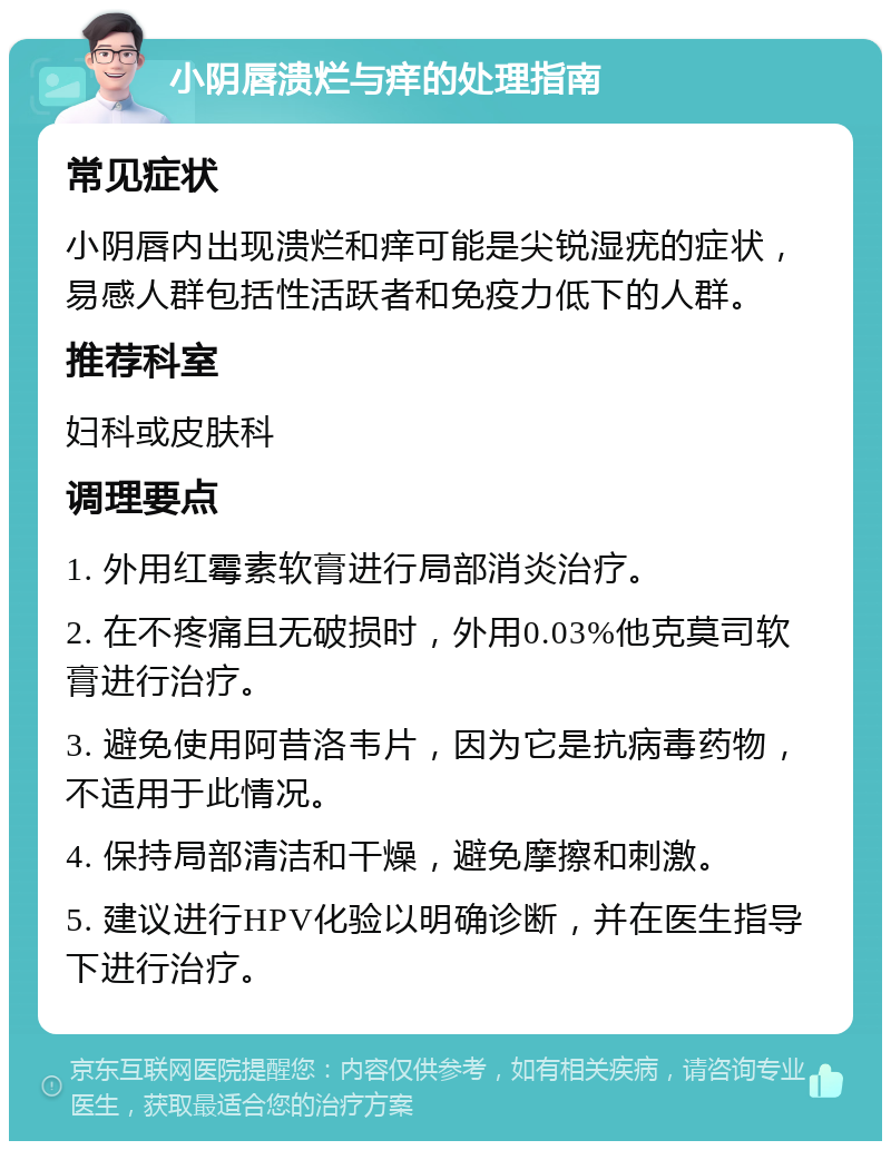 小阴唇溃烂与痒的处理指南 常见症状 小阴唇内出现溃烂和痒可能是尖锐湿疣的症状，易感人群包括性活跃者和免疫力低下的人群。 推荐科室 妇科或皮肤科 调理要点 1. 外用红霉素软膏进行局部消炎治疗。 2. 在不疼痛且无破损时，外用0.03%他克莫司软膏进行治疗。 3. 避免使用阿昔洛韦片，因为它是抗病毒药物，不适用于此情况。 4. 保持局部清洁和干燥，避免摩擦和刺激。 5. 建议进行HPV化验以明确诊断，并在医生指导下进行治疗。