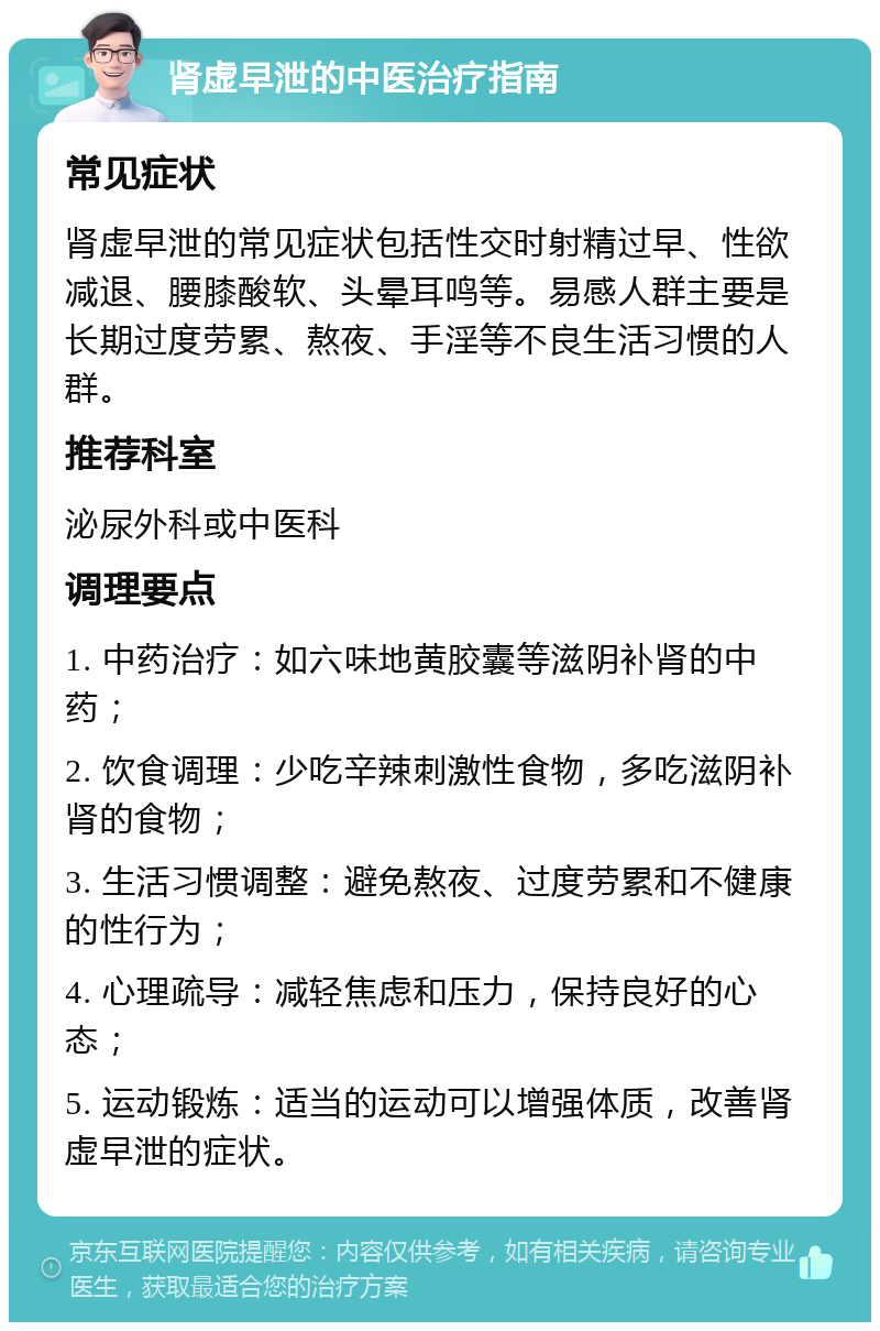 肾虚早泄的中医治疗指南 常见症状 肾虚早泄的常见症状包括性交时射精过早、性欲减退、腰膝酸软、头晕耳鸣等。易感人群主要是长期过度劳累、熬夜、手淫等不良生活习惯的人群。 推荐科室 泌尿外科或中医科 调理要点 1. 中药治疗：如六味地黄胶囊等滋阴补肾的中药； 2. 饮食调理：少吃辛辣刺激性食物，多吃滋阴补肾的食物； 3. 生活习惯调整：避免熬夜、过度劳累和不健康的性行为； 4. 心理疏导：减轻焦虑和压力，保持良好的心态； 5. 运动锻炼：适当的运动可以增强体质，改善肾虚早泄的症状。