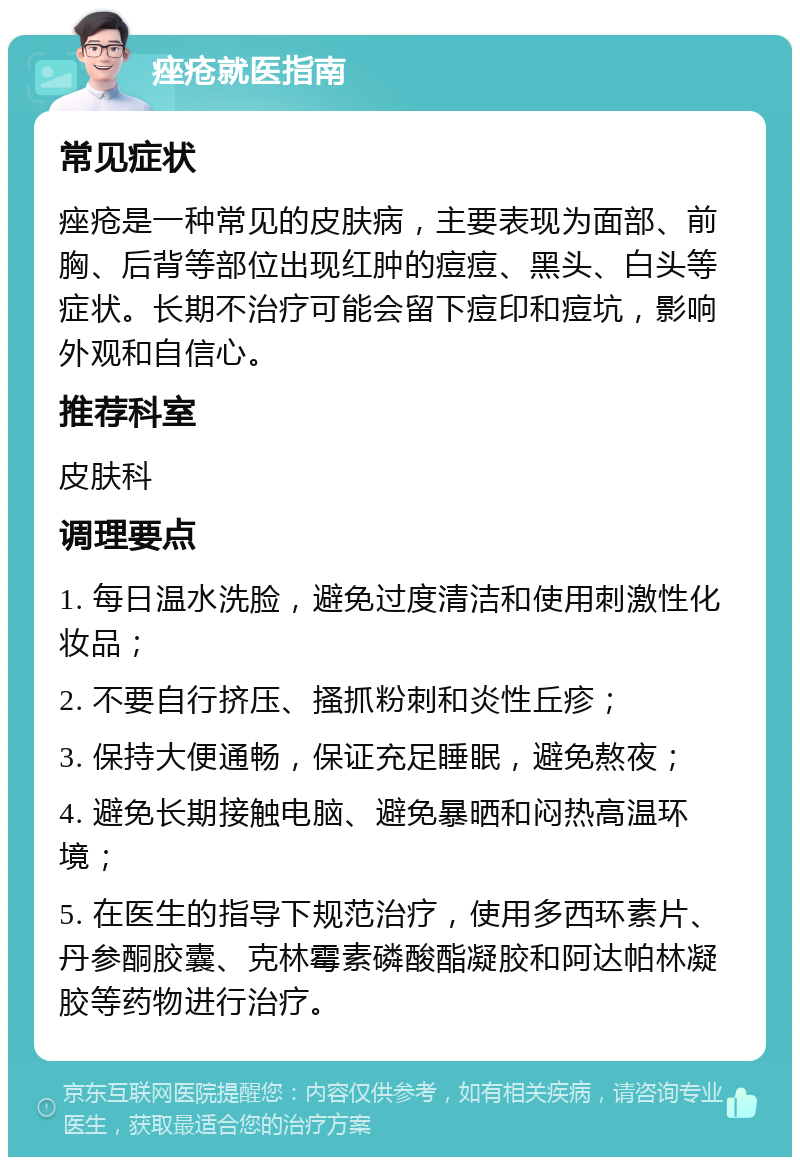 痤疮就医指南 常见症状 痤疮是一种常见的皮肤病，主要表现为面部、前胸、后背等部位出现红肿的痘痘、黑头、白头等症状。长期不治疗可能会留下痘印和痘坑，影响外观和自信心。 推荐科室 皮肤科 调理要点 1. 每日温水洗脸，避免过度清洁和使用刺激性化妆品； 2. 不要自行挤压、搔抓粉刺和炎性丘疹； 3. 保持大便通畅，保证充足睡眠，避免熬夜； 4. 避免长期接触电脑、避免暴晒和闷热高温环境； 5. 在医生的指导下规范治疗，使用多西环素片、丹参酮胶囊、克林霉素磷酸酯凝胶和阿达帕林凝胶等药物进行治疗。