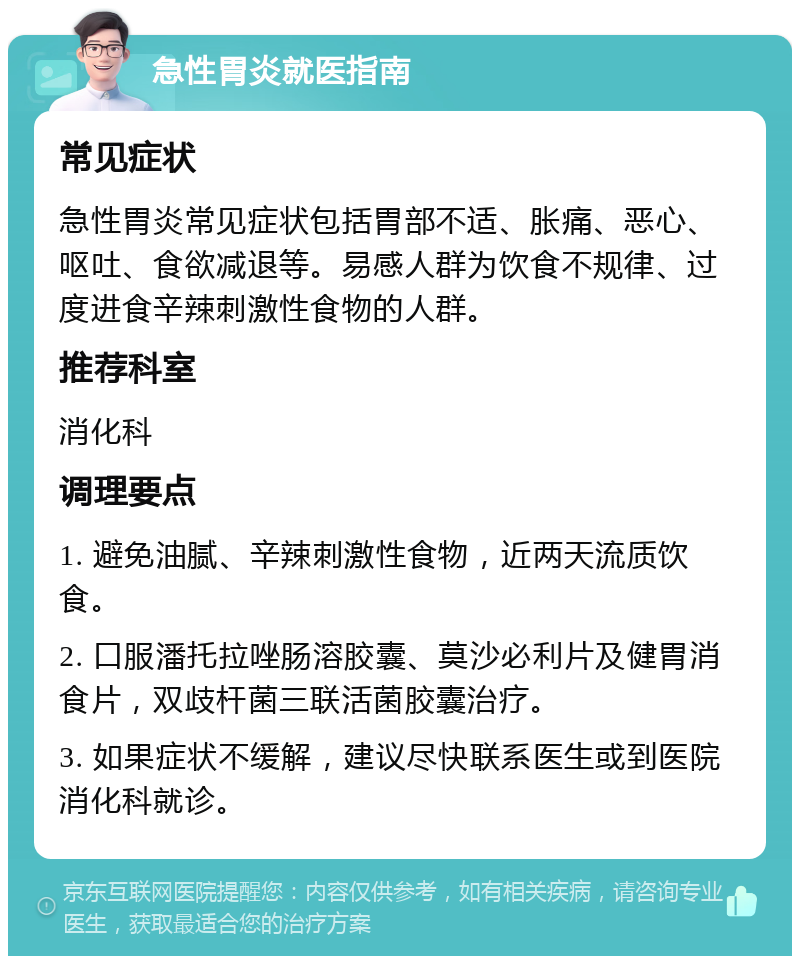 急性胃炎就医指南 常见症状 急性胃炎常见症状包括胃部不适、胀痛、恶心、呕吐、食欲减退等。易感人群为饮食不规律、过度进食辛辣刺激性食物的人群。 推荐科室 消化科 调理要点 1. 避免油腻、辛辣刺激性食物，近两天流质饮食。 2. 口服潘托拉唑肠溶胶囊、莫沙必利片及健胃消食片，双歧杆菌三联活菌胶囊治疗。 3. 如果症状不缓解，建议尽快联系医生或到医院消化科就诊。