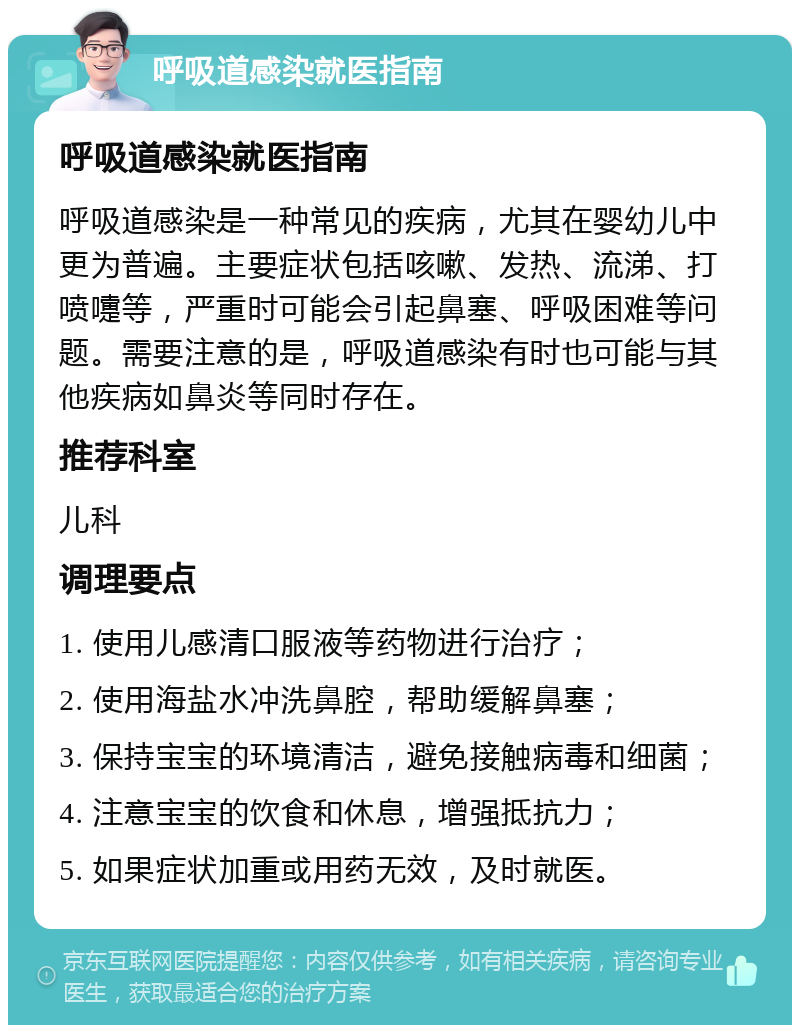 呼吸道感染就医指南 呼吸道感染就医指南 呼吸道感染是一种常见的疾病，尤其在婴幼儿中更为普遍。主要症状包括咳嗽、发热、流涕、打喷嚏等，严重时可能会引起鼻塞、呼吸困难等问题。需要注意的是，呼吸道感染有时也可能与其他疾病如鼻炎等同时存在。 推荐科室 儿科 调理要点 1. 使用儿感清口服液等药物进行治疗； 2. 使用海盐水冲洗鼻腔，帮助缓解鼻塞； 3. 保持宝宝的环境清洁，避免接触病毒和细菌； 4. 注意宝宝的饮食和休息，增强抵抗力； 5. 如果症状加重或用药无效，及时就医。