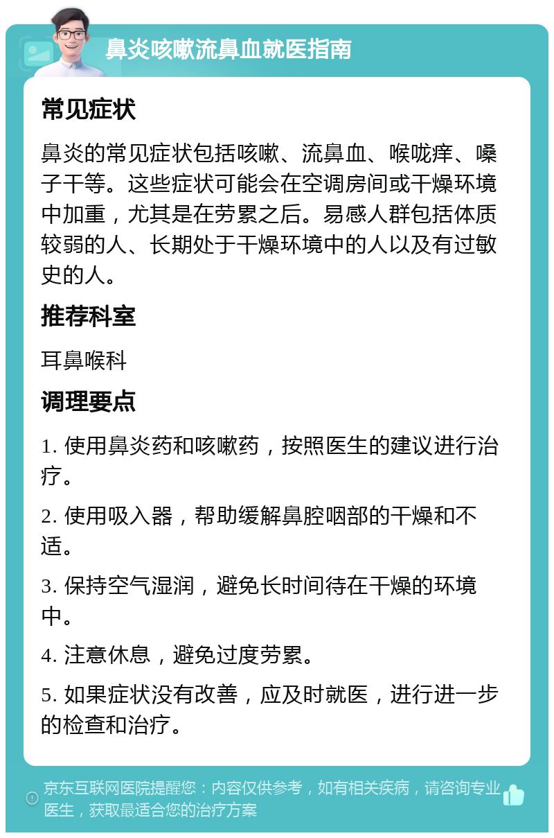 鼻炎咳嗽流鼻血就医指南 常见症状 鼻炎的常见症状包括咳嗽、流鼻血、喉咙痒、嗓子干等。这些症状可能会在空调房间或干燥环境中加重，尤其是在劳累之后。易感人群包括体质较弱的人、长期处于干燥环境中的人以及有过敏史的人。 推荐科室 耳鼻喉科 调理要点 1. 使用鼻炎药和咳嗽药，按照医生的建议进行治疗。 2. 使用吸入器，帮助缓解鼻腔咽部的干燥和不适。 3. 保持空气湿润，避免长时间待在干燥的环境中。 4. 注意休息，避免过度劳累。 5. 如果症状没有改善，应及时就医，进行进一步的检查和治疗。