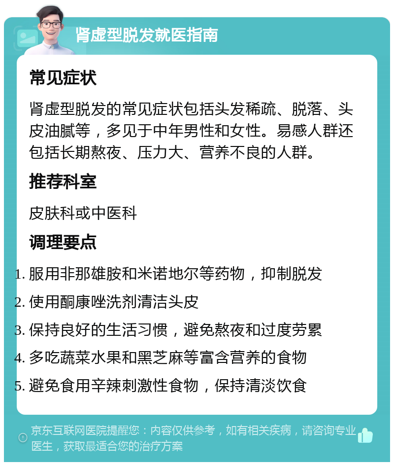 肾虚型脱发就医指南 常见症状 肾虚型脱发的常见症状包括头发稀疏、脱落、头皮油腻等，多见于中年男性和女性。易感人群还包括长期熬夜、压力大、营养不良的人群。 推荐科室 皮肤科或中医科 调理要点 服用非那雄胺和米诺地尔等药物，抑制脱发 使用酮康唑洗剂清洁头皮 保持良好的生活习惯，避免熬夜和过度劳累 多吃蔬菜水果和黑芝麻等富含营养的食物 避免食用辛辣刺激性食物，保持清淡饮食