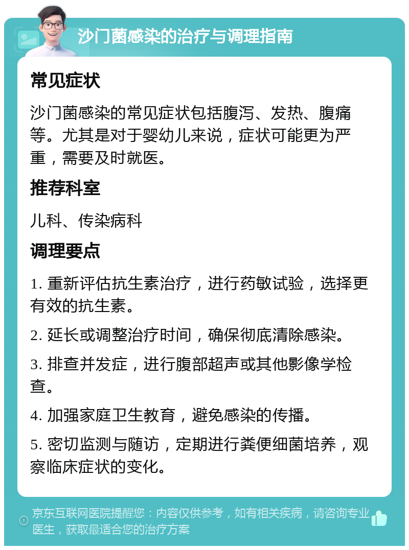 沙门菌感染的治疗与调理指南 常见症状 沙门菌感染的常见症状包括腹泻、发热、腹痛等。尤其是对于婴幼儿来说，症状可能更为严重，需要及时就医。 推荐科室 儿科、传染病科 调理要点 1. 重新评估抗生素治疗，进行药敏试验，选择更有效的抗生素。 2. 延长或调整治疗时间，确保彻底清除感染。 3. 排查并发症，进行腹部超声或其他影像学检查。 4. 加强家庭卫生教育，避免感染的传播。 5. 密切监测与随访，定期进行粪便细菌培养，观察临床症状的变化。