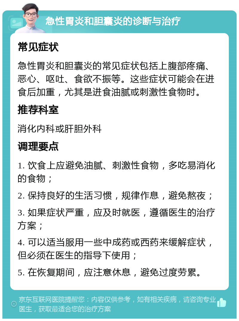 急性胃炎和胆囊炎的诊断与治疗 常见症状 急性胃炎和胆囊炎的常见症状包括上腹部疼痛、恶心、呕吐、食欲不振等。这些症状可能会在进食后加重，尤其是进食油腻或刺激性食物时。 推荐科室 消化内科或肝胆外科 调理要点 1. 饮食上应避免油腻、刺激性食物，多吃易消化的食物； 2. 保持良好的生活习惯，规律作息，避免熬夜； 3. 如果症状严重，应及时就医，遵循医生的治疗方案； 4. 可以适当服用一些中成药或西药来缓解症状，但必须在医生的指导下使用； 5. 在恢复期间，应注意休息，避免过度劳累。