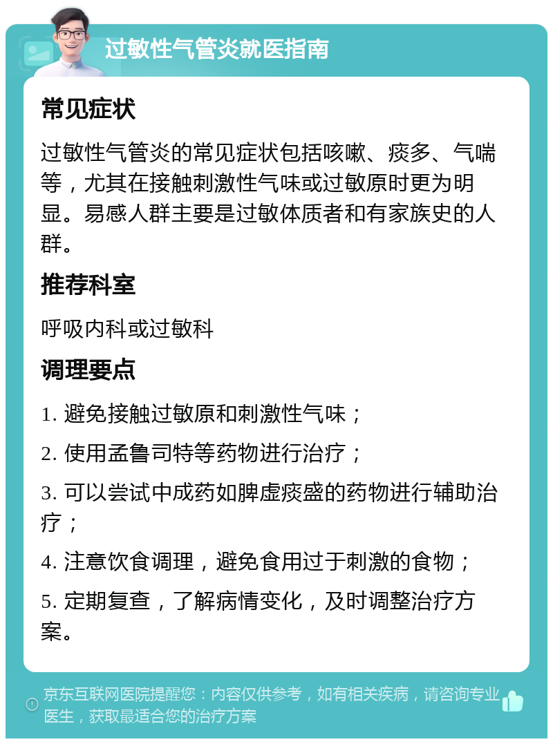 过敏性气管炎就医指南 常见症状 过敏性气管炎的常见症状包括咳嗽、痰多、气喘等，尤其在接触刺激性气味或过敏原时更为明显。易感人群主要是过敏体质者和有家族史的人群。 推荐科室 呼吸内科或过敏科 调理要点 1. 避免接触过敏原和刺激性气味； 2. 使用孟鲁司特等药物进行治疗； 3. 可以尝试中成药如脾虚痰盛的药物进行辅助治疗； 4. 注意饮食调理，避免食用过于刺激的食物； 5. 定期复查，了解病情变化，及时调整治疗方案。