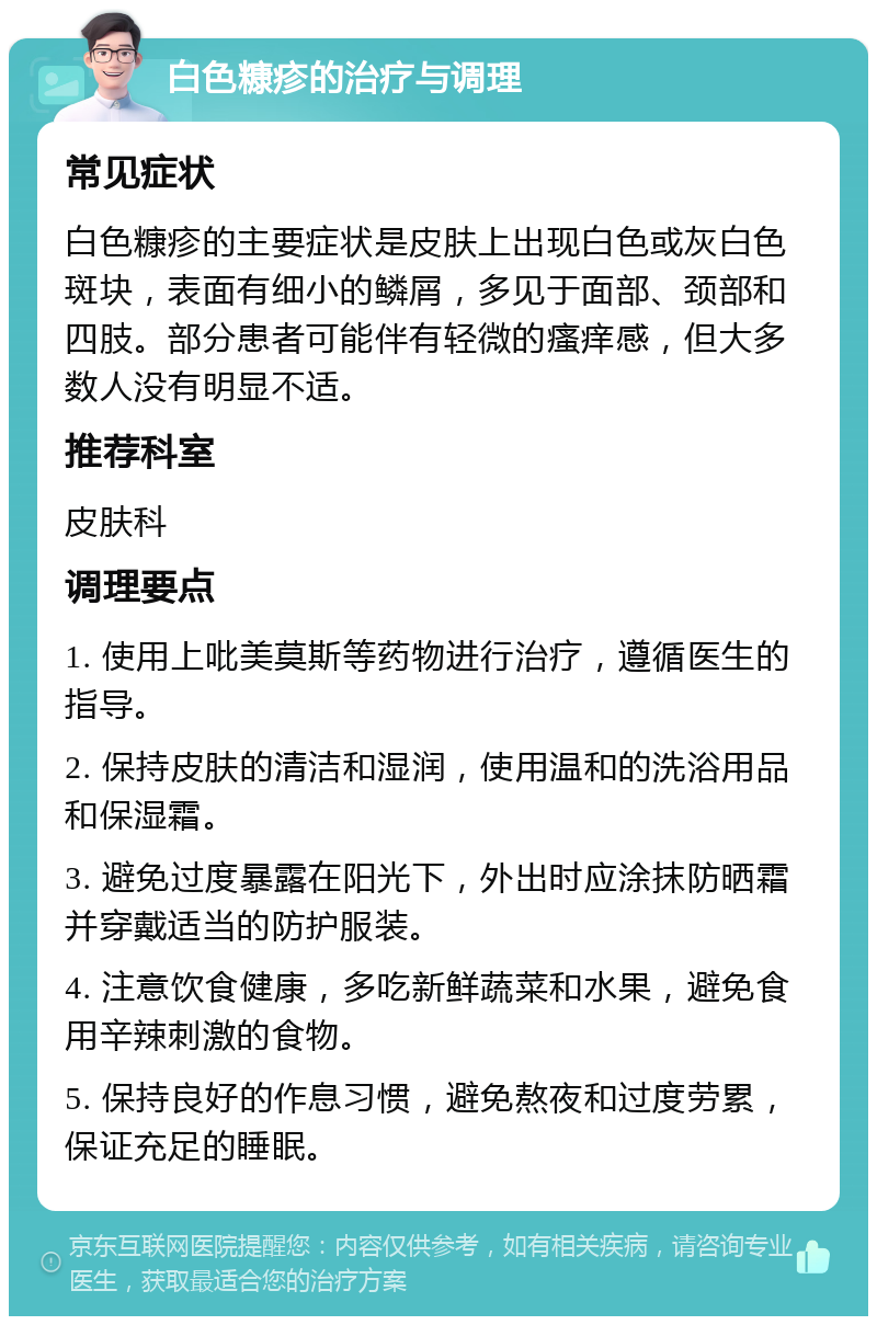 白色糠疹的治疗与调理 常见症状 白色糠疹的主要症状是皮肤上出现白色或灰白色斑块，表面有细小的鳞屑，多见于面部、颈部和四肢。部分患者可能伴有轻微的瘙痒感，但大多数人没有明显不适。 推荐科室 皮肤科 调理要点 1. 使用上吡美莫斯等药物进行治疗，遵循医生的指导。 2. 保持皮肤的清洁和湿润，使用温和的洗浴用品和保湿霜。 3. 避免过度暴露在阳光下，外出时应涂抹防晒霜并穿戴适当的防护服装。 4. 注意饮食健康，多吃新鲜蔬菜和水果，避免食用辛辣刺激的食物。 5. 保持良好的作息习惯，避免熬夜和过度劳累，保证充足的睡眠。