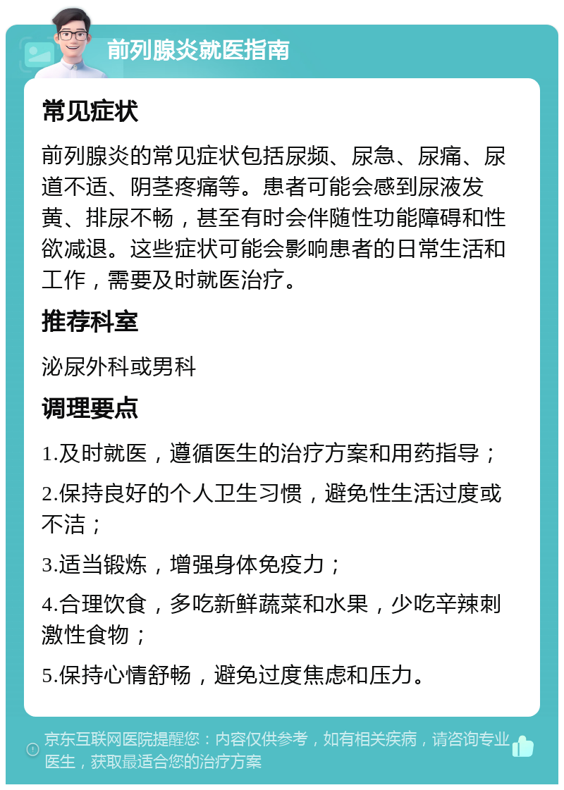 前列腺炎就医指南 常见症状 前列腺炎的常见症状包括尿频、尿急、尿痛、尿道不适、阴茎疼痛等。患者可能会感到尿液发黄、排尿不畅，甚至有时会伴随性功能障碍和性欲减退。这些症状可能会影响患者的日常生活和工作，需要及时就医治疗。 推荐科室 泌尿外科或男科 调理要点 1.及时就医，遵循医生的治疗方案和用药指导； 2.保持良好的个人卫生习惯，避免性生活过度或不洁； 3.适当锻炼，增强身体免疫力； 4.合理饮食，多吃新鲜蔬菜和水果，少吃辛辣刺激性食物； 5.保持心情舒畅，避免过度焦虑和压力。