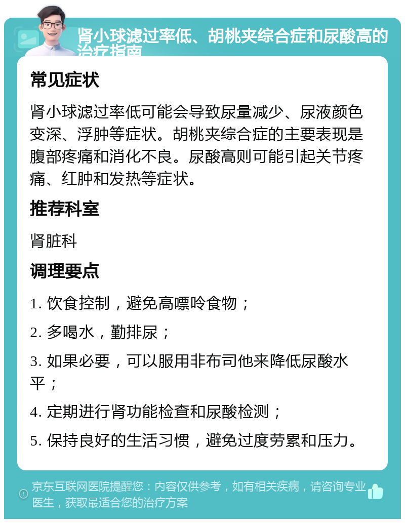 肾小球滤过率低、胡桃夹综合症和尿酸高的治疗指南 常见症状 肾小球滤过率低可能会导致尿量减少、尿液颜色变深、浮肿等症状。胡桃夹综合症的主要表现是腹部疼痛和消化不良。尿酸高则可能引起关节疼痛、红肿和发热等症状。 推荐科室 肾脏科 调理要点 1. 饮食控制，避免高嘌呤食物； 2. 多喝水，勤排尿； 3. 如果必要，可以服用非布司他来降低尿酸水平； 4. 定期进行肾功能检查和尿酸检测； 5. 保持良好的生活习惯，避免过度劳累和压力。