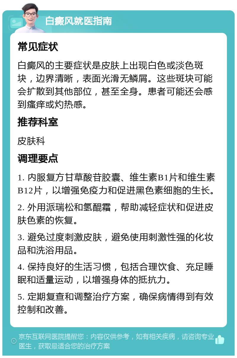 白癜风就医指南 常见症状 白癜风的主要症状是皮肤上出现白色或淡色斑块，边界清晰，表面光滑无鳞屑。这些斑块可能会扩散到其他部位，甚至全身。患者可能还会感到瘙痒或灼热感。 推荐科室 皮肤科 调理要点 1. 内服复方甘草酸苷胶囊、维生素B1片和维生素B12片，以增强免疫力和促进黑色素细胞的生长。 2. 外用派瑞松和氢醌霜，帮助减轻症状和促进皮肤色素的恢复。 3. 避免过度刺激皮肤，避免使用刺激性强的化妆品和洗浴用品。 4. 保持良好的生活习惯，包括合理饮食、充足睡眠和适量运动，以增强身体的抵抗力。 5. 定期复查和调整治疗方案，确保病情得到有效控制和改善。