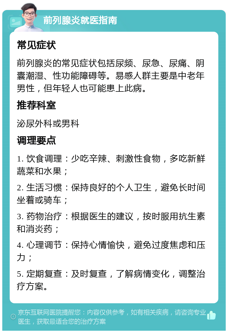 前列腺炎就医指南 常见症状 前列腺炎的常见症状包括尿频、尿急、尿痛、阴囊潮湿、性功能障碍等。易感人群主要是中老年男性，但年轻人也可能患上此病。 推荐科室 泌尿外科或男科 调理要点 1. 饮食调理：少吃辛辣、刺激性食物，多吃新鲜蔬菜和水果； 2. 生活习惯：保持良好的个人卫生，避免长时间坐着或骑车； 3. 药物治疗：根据医生的建议，按时服用抗生素和消炎药； 4. 心理调节：保持心情愉快，避免过度焦虑和压力； 5. 定期复查：及时复查，了解病情变化，调整治疗方案。