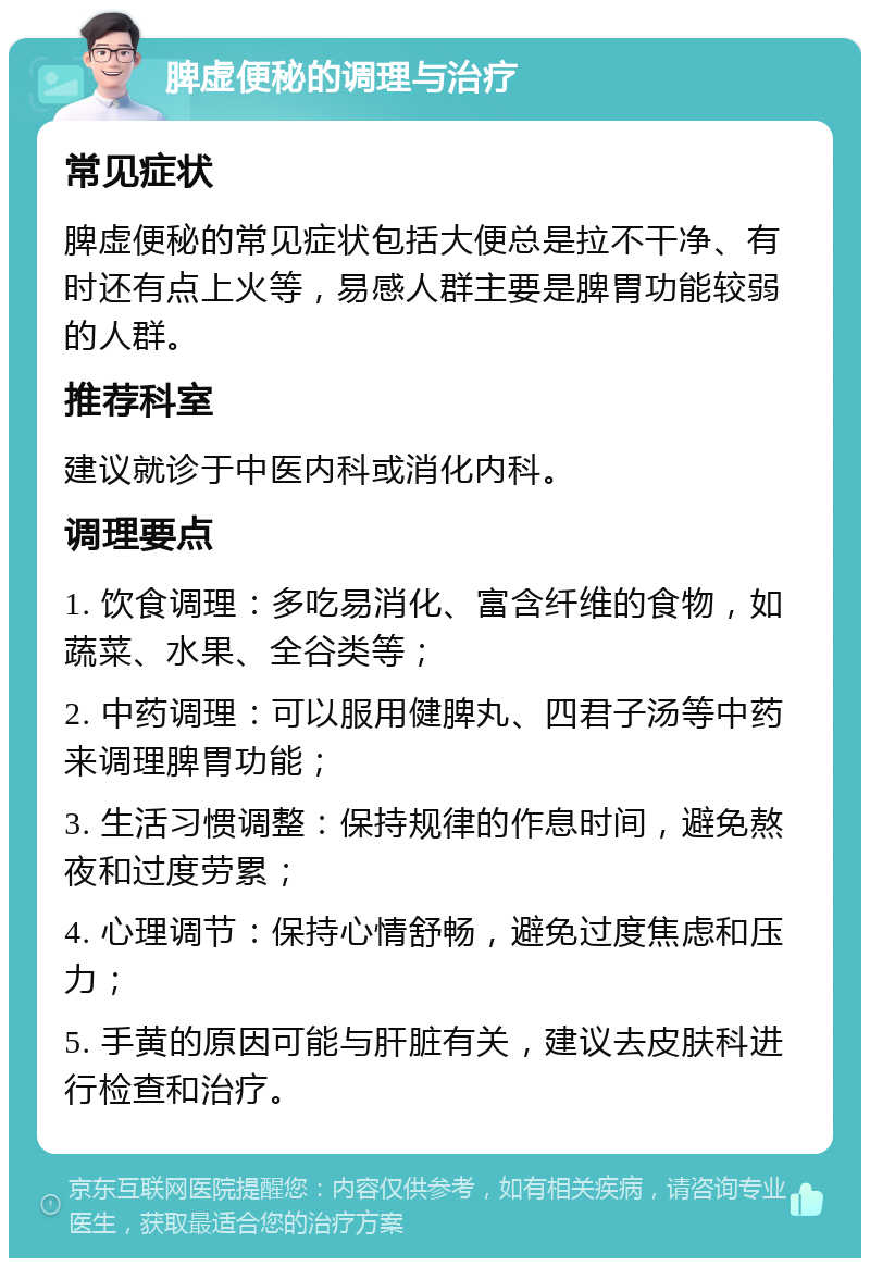 脾虚便秘的调理与治疗 常见症状 脾虚便秘的常见症状包括大便总是拉不干净、有时还有点上火等，易感人群主要是脾胃功能较弱的人群。 推荐科室 建议就诊于中医内科或消化内科。 调理要点 1. 饮食调理：多吃易消化、富含纤维的食物，如蔬菜、水果、全谷类等； 2. 中药调理：可以服用健脾丸、四君子汤等中药来调理脾胃功能； 3. 生活习惯调整：保持规律的作息时间，避免熬夜和过度劳累； 4. 心理调节：保持心情舒畅，避免过度焦虑和压力； 5. 手黄的原因可能与肝脏有关，建议去皮肤科进行检查和治疗。