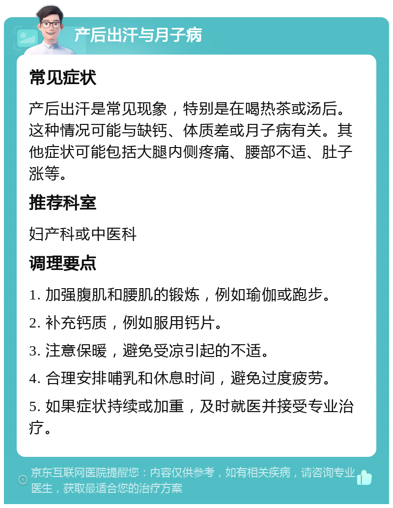 产后出汗与月子病 常见症状 产后出汗是常见现象，特别是在喝热茶或汤后。这种情况可能与缺钙、体质差或月子病有关。其他症状可能包括大腿内侧疼痛、腰部不适、肚子涨等。 推荐科室 妇产科或中医科 调理要点 1. 加强腹肌和腰肌的锻炼，例如瑜伽或跑步。 2. 补充钙质，例如服用钙片。 3. 注意保暖，避免受凉引起的不适。 4. 合理安排哺乳和休息时间，避免过度疲劳。 5. 如果症状持续或加重，及时就医并接受专业治疗。