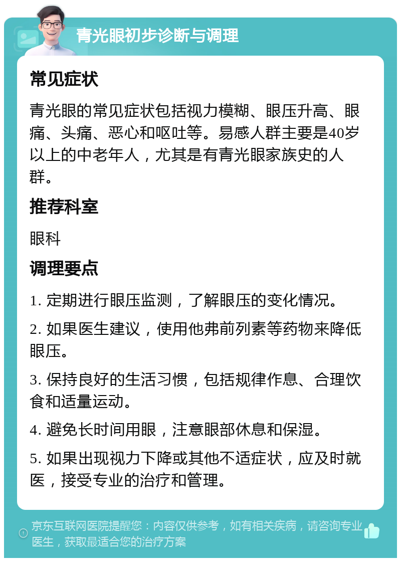 青光眼初步诊断与调理 常见症状 青光眼的常见症状包括视力模糊、眼压升高、眼痛、头痛、恶心和呕吐等。易感人群主要是40岁以上的中老年人，尤其是有青光眼家族史的人群。 推荐科室 眼科 调理要点 1. 定期进行眼压监测，了解眼压的变化情况。 2. 如果医生建议，使用他弗前列素等药物来降低眼压。 3. 保持良好的生活习惯，包括规律作息、合理饮食和适量运动。 4. 避免长时间用眼，注意眼部休息和保湿。 5. 如果出现视力下降或其他不适症状，应及时就医，接受专业的治疗和管理。