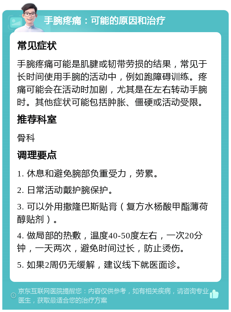 手腕疼痛：可能的原因和治疗 常见症状 手腕疼痛可能是肌腱或韧带劳损的结果，常见于长时间使用手腕的活动中，例如跑障碍训练。疼痛可能会在活动时加剧，尤其是在左右转动手腕时。其他症状可能包括肿胀、僵硬或活动受限。 推荐科室 骨科 调理要点 1. 休息和避免腕部负重受力，劳累。 2. 日常活动戴护腕保护。 3. 可以外用撒隆巴斯贴膏（复方水杨酸甲酯薄荷醇贴剂）。 4. 做局部的热敷，温度40-50度左右，一次20分钟，一天两次，避免时间过长，防止烫伤。 5. 如果2周仍无缓解，建议线下就医面诊。