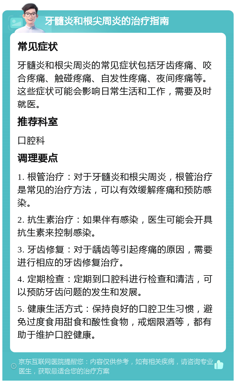 牙髓炎和根尖周炎的治疗指南 常见症状 牙髓炎和根尖周炎的常见症状包括牙齿疼痛、咬合疼痛、触碰疼痛、自发性疼痛、夜间疼痛等。这些症状可能会影响日常生活和工作，需要及时就医。 推荐科室 口腔科 调理要点 1. 根管治疗：对于牙髓炎和根尖周炎，根管治疗是常见的治疗方法，可以有效缓解疼痛和预防感染。 2. 抗生素治疗：如果伴有感染，医生可能会开具抗生素来控制感染。 3. 牙齿修复：对于龋齿等引起疼痛的原因，需要进行相应的牙齿修复治疗。 4. 定期检查：定期到口腔科进行检查和清洁，可以预防牙齿问题的发生和发展。 5. 健康生活方式：保持良好的口腔卫生习惯，避免过度食用甜食和酸性食物，戒烟限酒等，都有助于维护口腔健康。