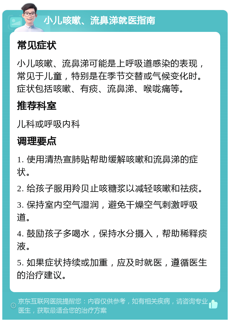 小儿咳嗽、流鼻涕就医指南 常见症状 小儿咳嗽、流鼻涕可能是上呼吸道感染的表现，常见于儿童，特别是在季节交替或气候变化时。症状包括咳嗽、有痰、流鼻涕、喉咙痛等。 推荐科室 儿科或呼吸内科 调理要点 1. 使用清热宣肺贴帮助缓解咳嗽和流鼻涕的症状。 2. 给孩子服用羚贝止咳糖浆以减轻咳嗽和祛痰。 3. 保持室内空气湿润，避免干燥空气刺激呼吸道。 4. 鼓励孩子多喝水，保持水分摄入，帮助稀释痰液。 5. 如果症状持续或加重，应及时就医，遵循医生的治疗建议。