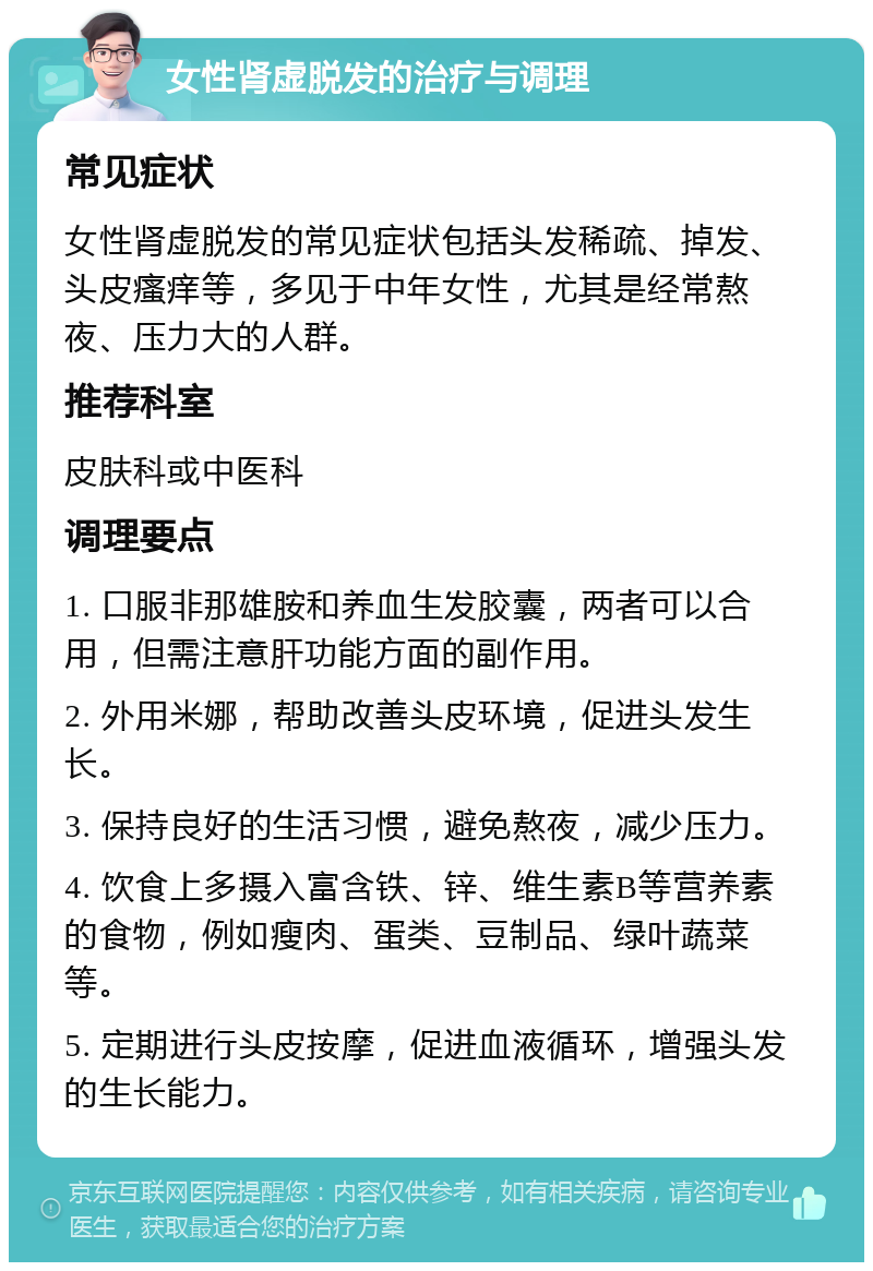 女性肾虚脱发的治疗与调理 常见症状 女性肾虚脱发的常见症状包括头发稀疏、掉发、头皮瘙痒等，多见于中年女性，尤其是经常熬夜、压力大的人群。 推荐科室 皮肤科或中医科 调理要点 1. 口服非那雄胺和养血生发胶囊，两者可以合用，但需注意肝功能方面的副作用。 2. 外用米娜，帮助改善头皮环境，促进头发生长。 3. 保持良好的生活习惯，避免熬夜，减少压力。 4. 饮食上多摄入富含铁、锌、维生素B等营养素的食物，例如瘦肉、蛋类、豆制品、绿叶蔬菜等。 5. 定期进行头皮按摩，促进血液循环，增强头发的生长能力。