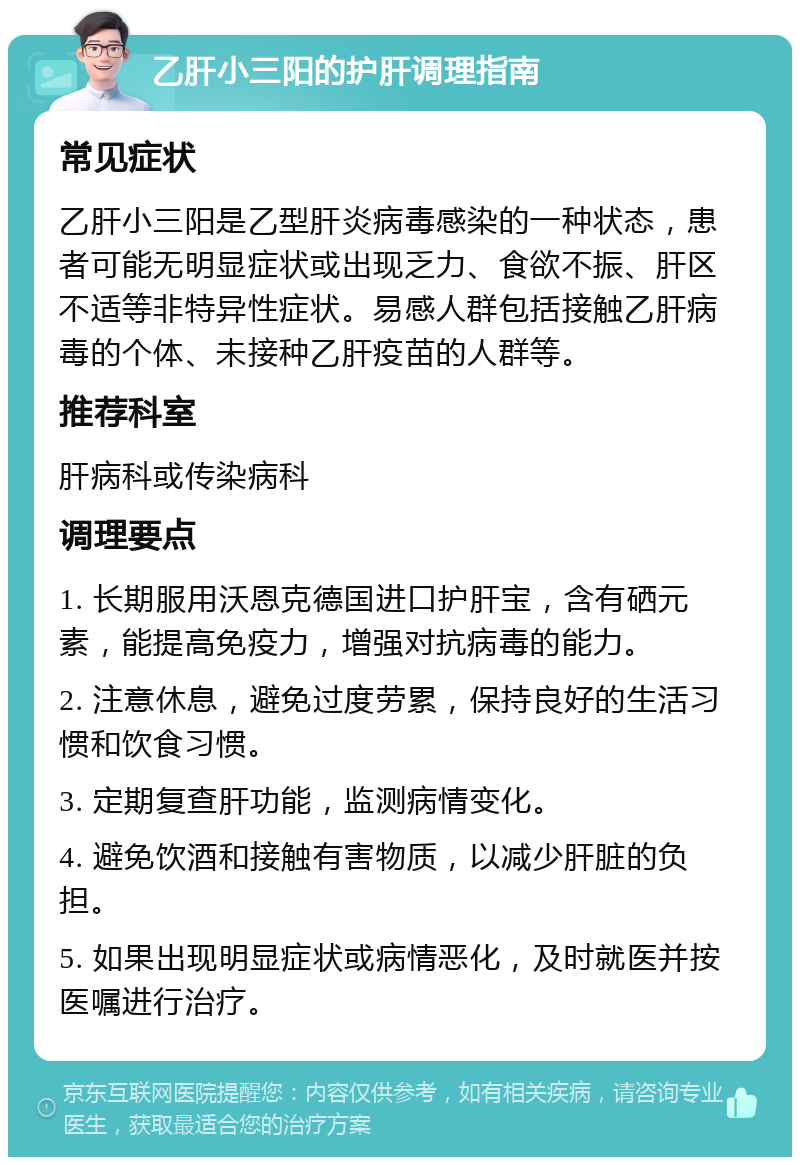 乙肝小三阳的护肝调理指南 常见症状 乙肝小三阳是乙型肝炎病毒感染的一种状态，患者可能无明显症状或出现乏力、食欲不振、肝区不适等非特异性症状。易感人群包括接触乙肝病毒的个体、未接种乙肝疫苗的人群等。 推荐科室 肝病科或传染病科 调理要点 1. 长期服用沃恩克德国进口护肝宝，含有硒元素，能提高免疫力，增强对抗病毒的能力。 2. 注意休息，避免过度劳累，保持良好的生活习惯和饮食习惯。 3. 定期复查肝功能，监测病情变化。 4. 避免饮酒和接触有害物质，以减少肝脏的负担。 5. 如果出现明显症状或病情恶化，及时就医并按医嘱进行治疗。