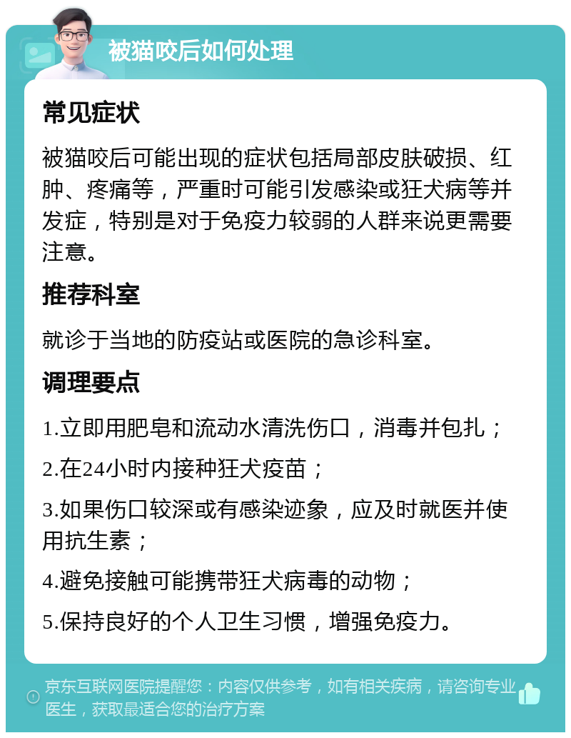 被猫咬后如何处理 常见症状 被猫咬后可能出现的症状包括局部皮肤破损、红肿、疼痛等，严重时可能引发感染或狂犬病等并发症，特别是对于免疫力较弱的人群来说更需要注意。 推荐科室 就诊于当地的防疫站或医院的急诊科室。 调理要点 1.立即用肥皂和流动水清洗伤口，消毒并包扎； 2.在24小时内接种狂犬疫苗； 3.如果伤口较深或有感染迹象，应及时就医并使用抗生素； 4.避免接触可能携带狂犬病毒的动物； 5.保持良好的个人卫生习惯，增强免疫力。